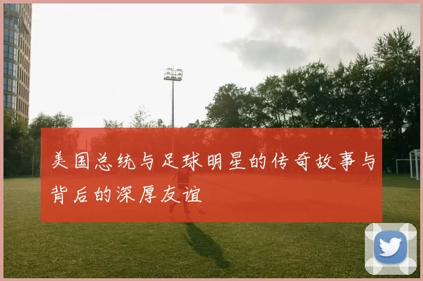 美国总统与足球明星的传奇故事与背后的深厚友谊