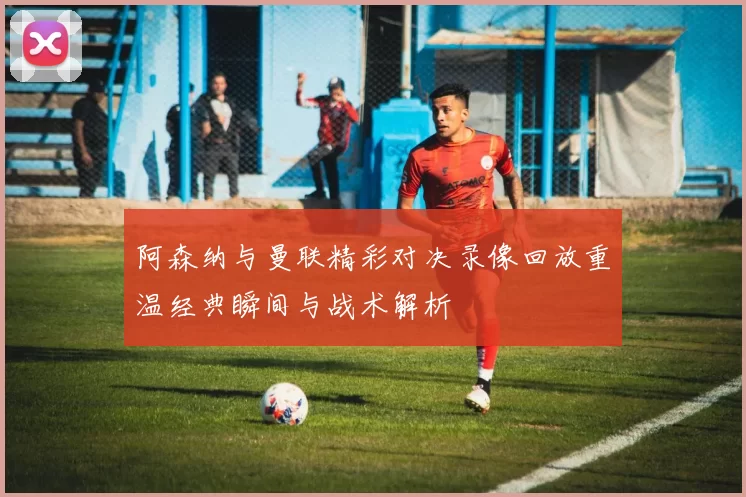 阿森纳与曼联精彩对决录像回放重温经典瞬间与战术解析