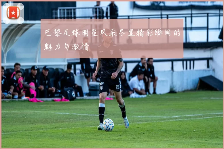 巴黎足球明星风采尽显精彩瞬间的魅力与激情