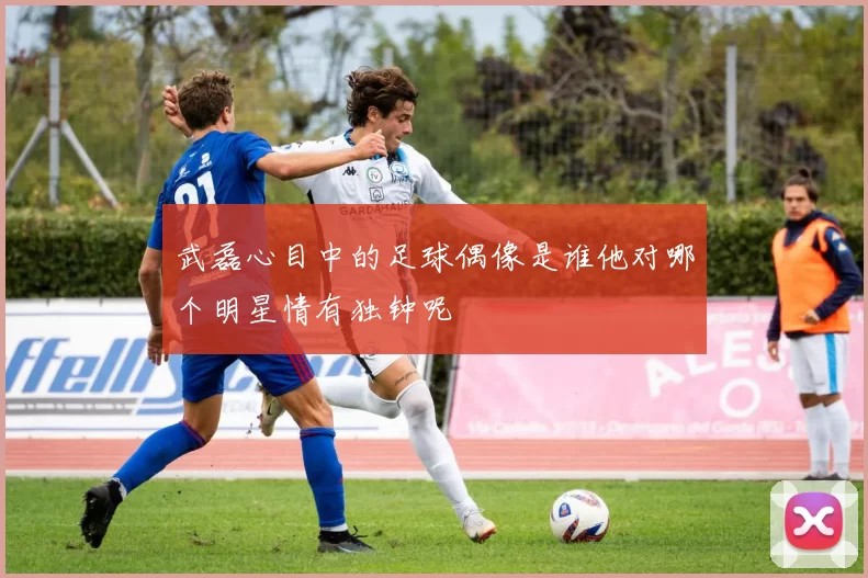 武磊心目中的足球偶像是谁他对哪个明星情有独钟呢