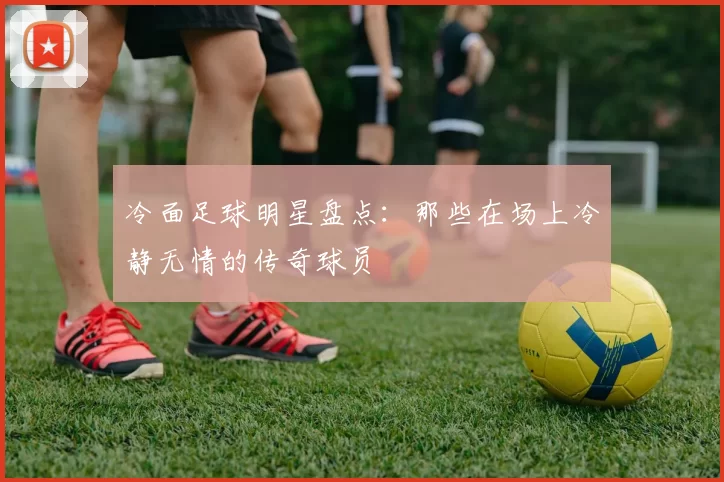 冷面足球明星盘点：那些在场上冷静无情的传奇球员