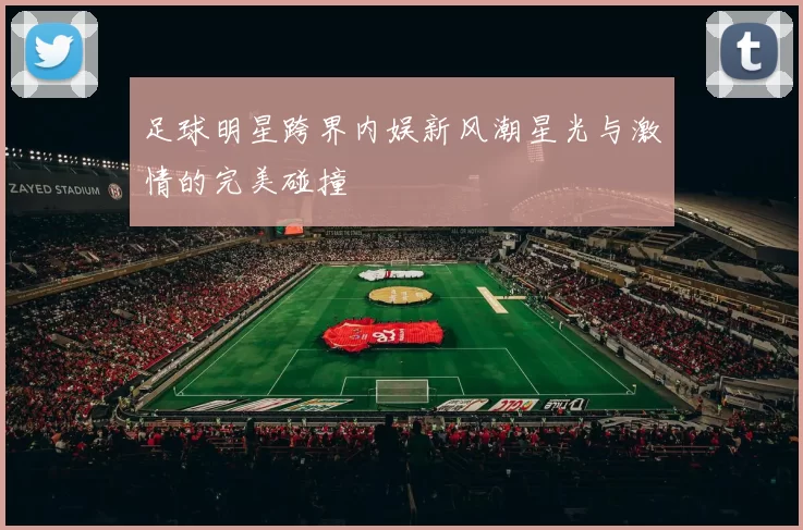足球明星跨界内娱新风潮星光与激情的完美碰撞