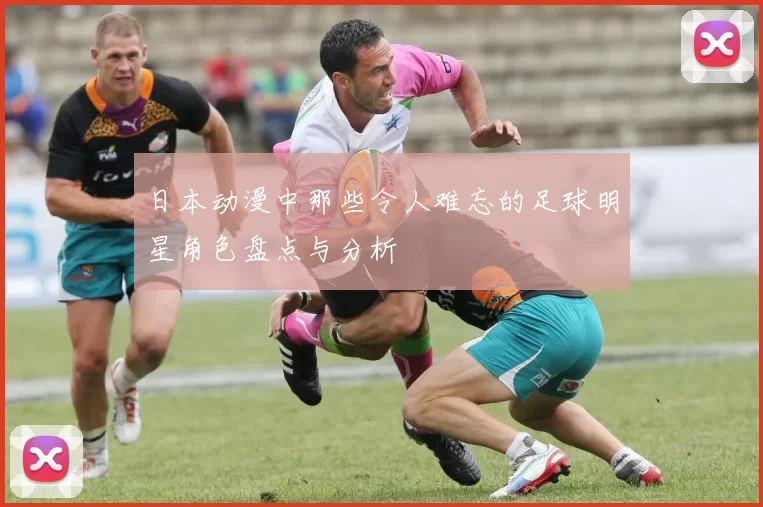 日本动漫中那些令人难忘的足球明星角色盘点与分析