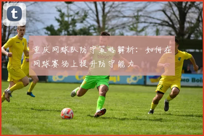 重庆网球队防守策略解析：如何在网球赛场上提升防守能力