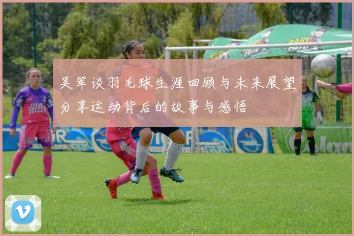 吴军谈羽毛球生涯回顾与未来展望分享运动背后的故事与感悟