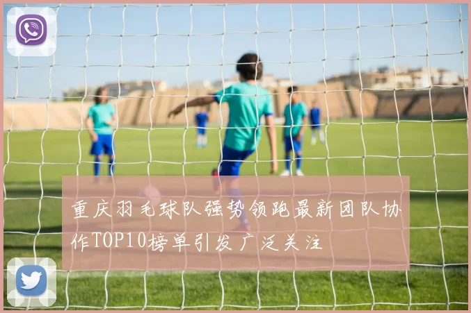 重庆羽毛球队强势领跑最新团队协作TOP10榜单引发广泛关注