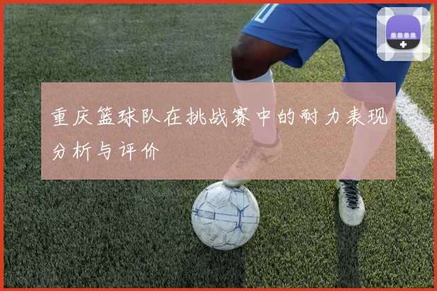 重庆篮球队在挑战赛中的耐力表现分析与评价
