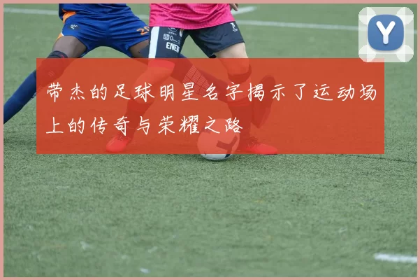带杰的足球明星名字揭示了运动场上的传奇与荣耀之路