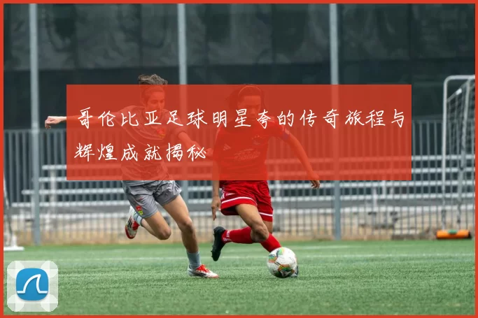 哥伦比亚足球明星夸的传奇旅程与辉煌成就揭秘