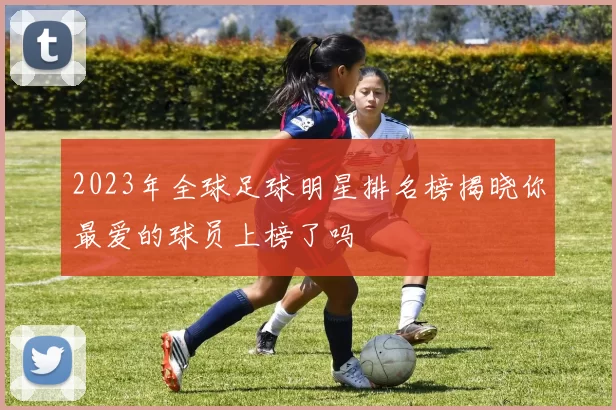 2023年全球足球明星排名榜揭晓你最爱的球员上榜了吗