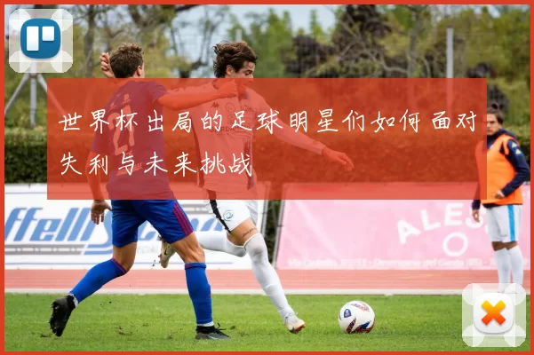 世界杯出局的足球明星们如何面对失利与未来挑战