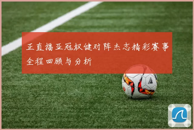 正直播亚冠权健对阵杰志精彩赛事全程回顾与分析