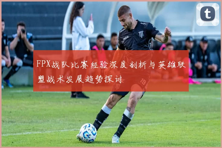 FPX战队比赛经验深度剖析与英雄联盟战术发展趋势探讨