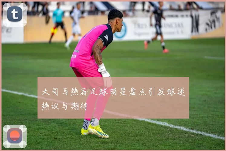 大司马热荐足球明星盘点引发球迷热议与期待