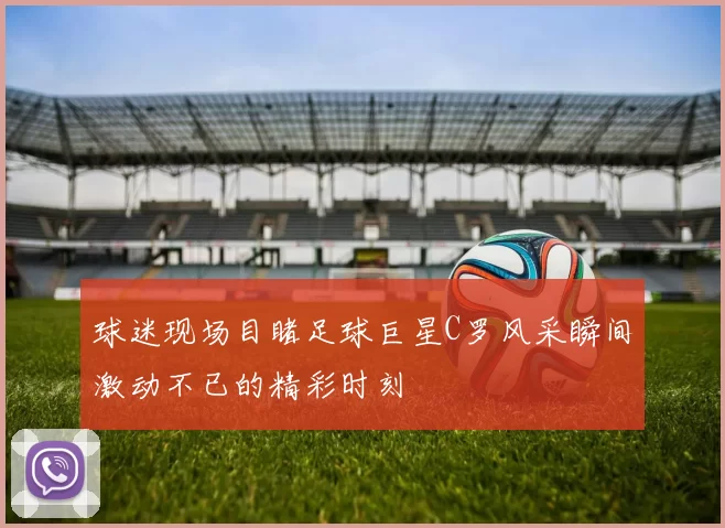 球迷现场目睹足球巨星C罗风采瞬间激动不已的精彩时刻