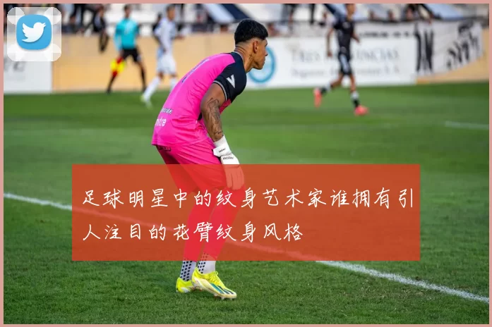 足球明星中的纹身艺术家谁拥有引人注目的花臂纹身风格