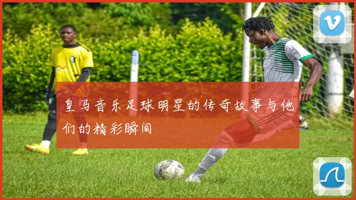 皇马音乐足球明星的传奇故事与他们的精彩瞬间