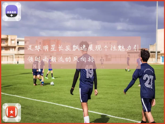 足球明星长发飘逸展现个性魅力引领时尚潮流的风向标