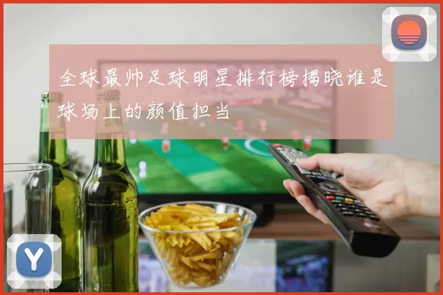 全球最帅足球明星排行榜揭晓谁是球场上的颜值担当
