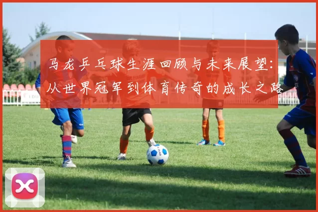 马龙乒乓球生涯回顾与未来展望：从世界冠军到体育传奇的成长之路
