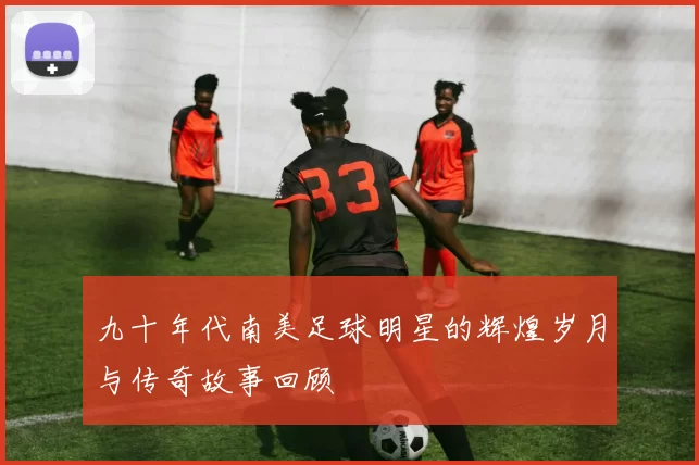 九十年代南美足球明星的辉煌岁月与传奇故事回顾