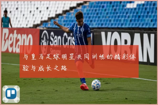 与皇马足球明星共同训练的精彩体验与成长之路