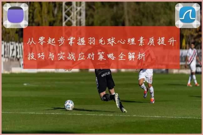 从零起步掌握羽毛球心理素质提升技巧与实战应对策略全解析