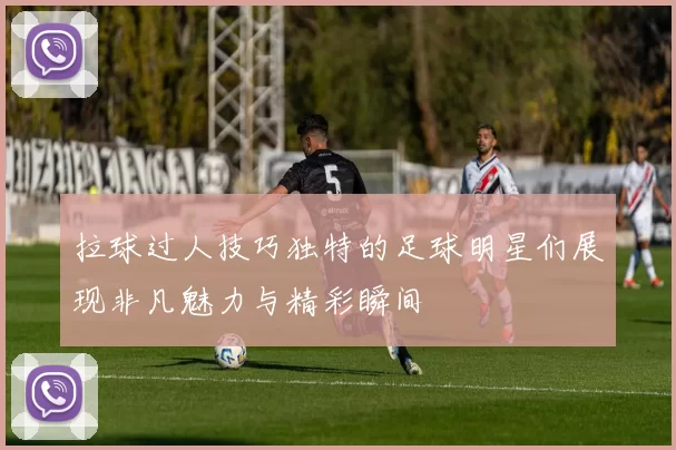 拉球过人技巧独特的足球明星们展现非凡魅力与精彩瞬间