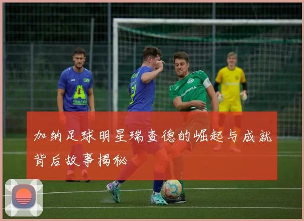 加纳足球明星瑞查德的崛起与成就背后故事揭秘