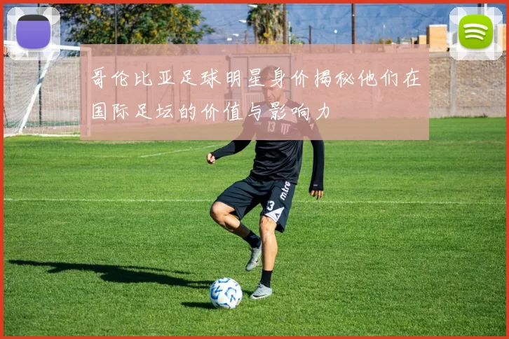 哥伦比亚足球明星身价揭秘他们在国际足坛的价值与影响力
