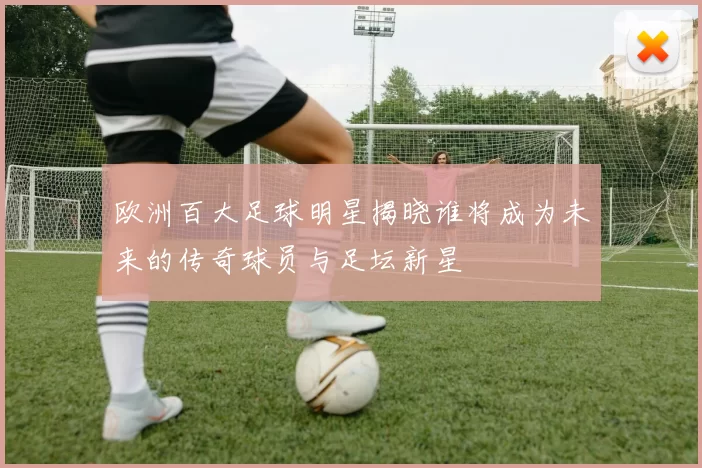 欧洲百大足球明星揭晓谁将成为未来的传奇球员与足坛新星
