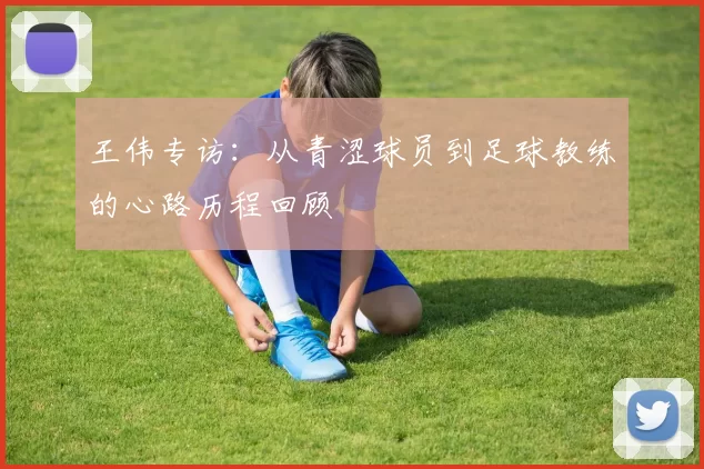 王伟专访：从青涩球员到足球教练的心路历程回顾