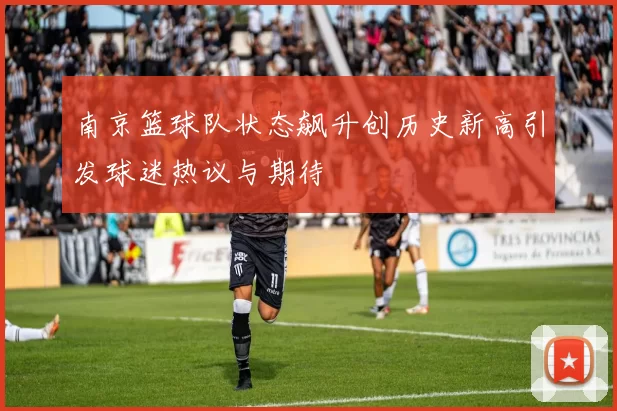 南京篮球队状态飙升创历史新高引发球迷热议与期待