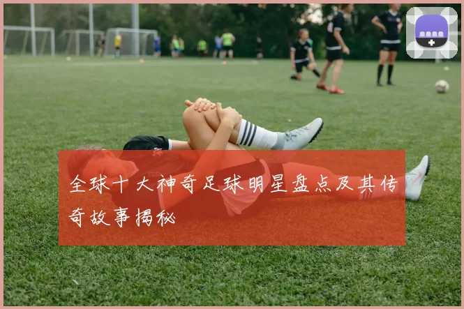 全球十大神奇足球明星盘点及其传奇故事揭秘
