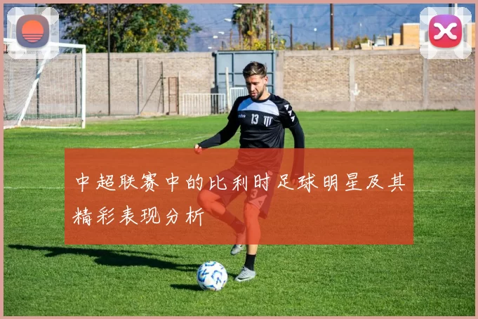 中超联赛中的比利时足球明星及其精彩表现分析