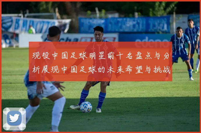 现役中国足球明星前十名盘点与分析展现中国足球的未来希望与挑战