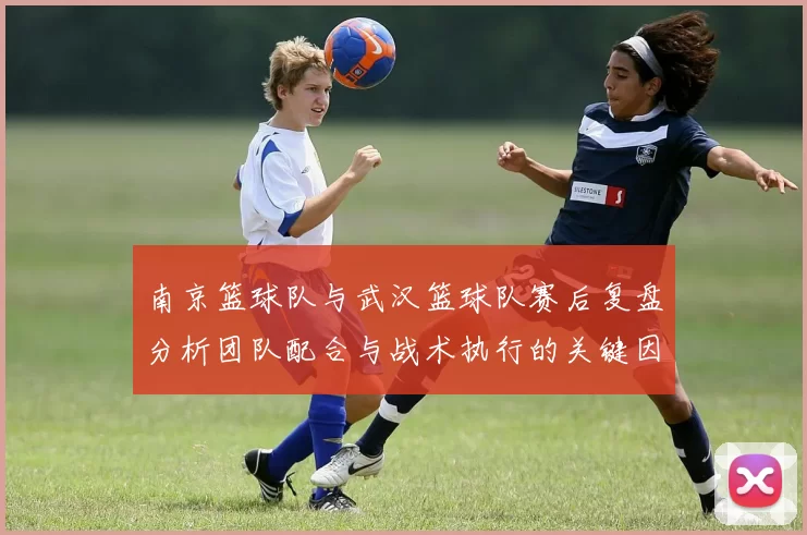 南京篮球队与武汉篮球队赛后复盘分析团队配合与战术执行的关键因素