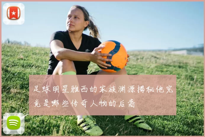 足球明星雅西的家族渊源揭秘他究竟是哪些传奇人物的后裔