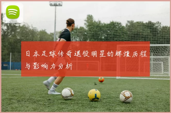 日本足球传奇退役明星的辉煌历程与影响力分析