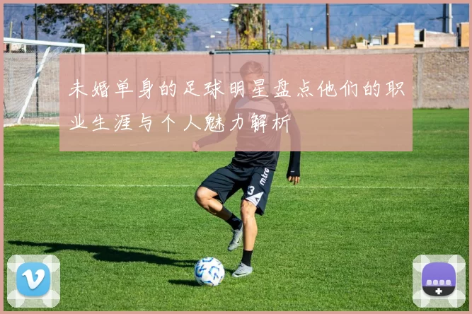 未婚单身的足球明星盘点他们的职业生涯与个人魅力解析