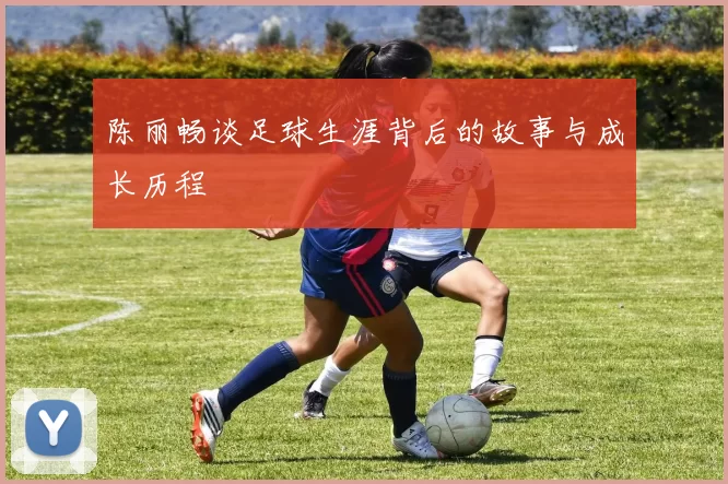 陈丽畅谈足球生涯背后的故事与成长历程
