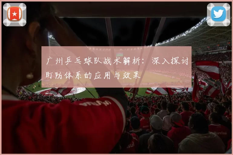广州乒乓球队战术解析：深入探讨盯防体系的应用与效果