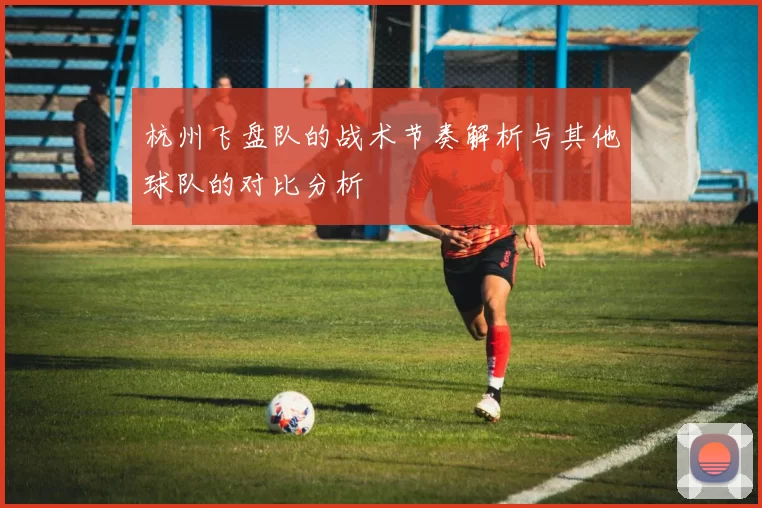 杭州飞盘队的战术节奏解析与其他球队的对比分析
