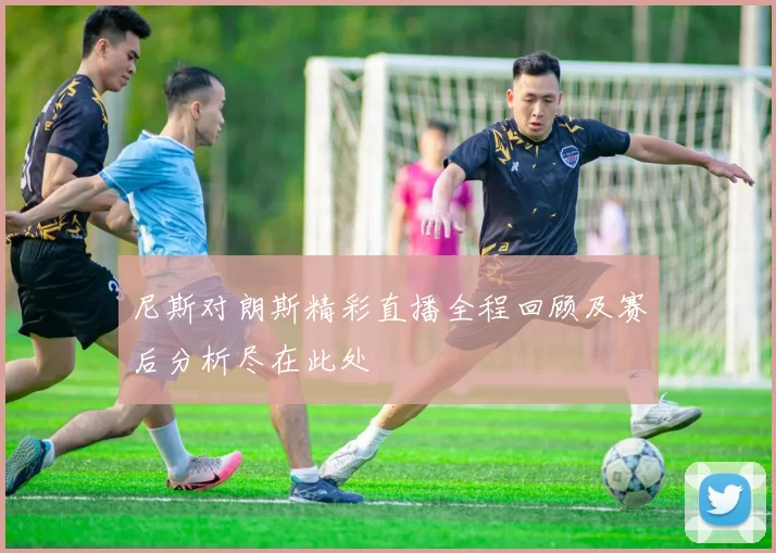 尼斯对朗斯精彩直播全程回顾及赛后分析尽在此处