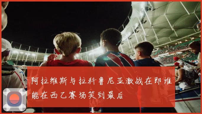 阿拉维斯与拉科鲁尼亚激战在即谁能在西乙赛场笑到最后