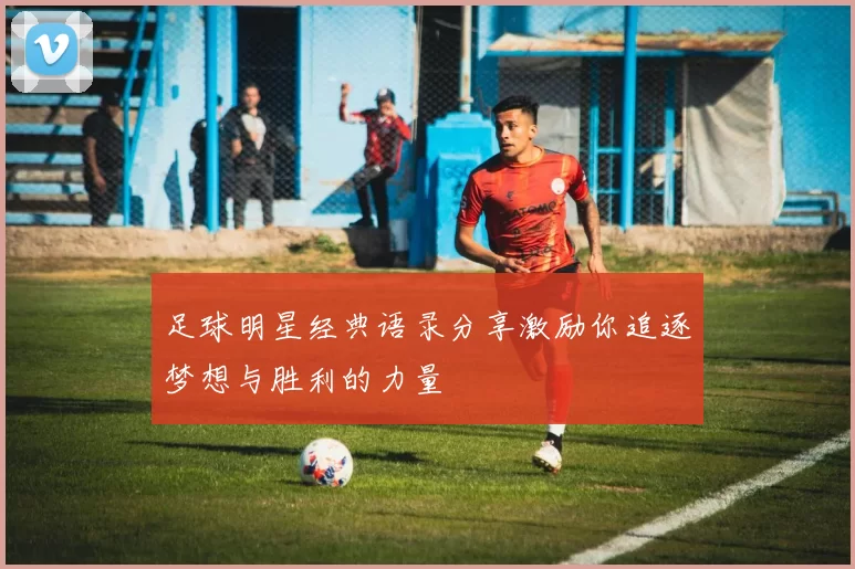 足球明星经典语录分享激励你追逐梦想与胜利的力量