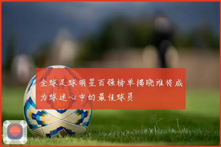 全球足球明星百强榜单揭晓谁将成为球迷心中的最佳球员