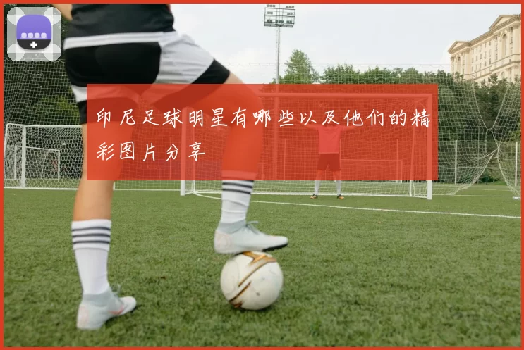 印尼足球明星有哪些以及他们的精彩图片分享