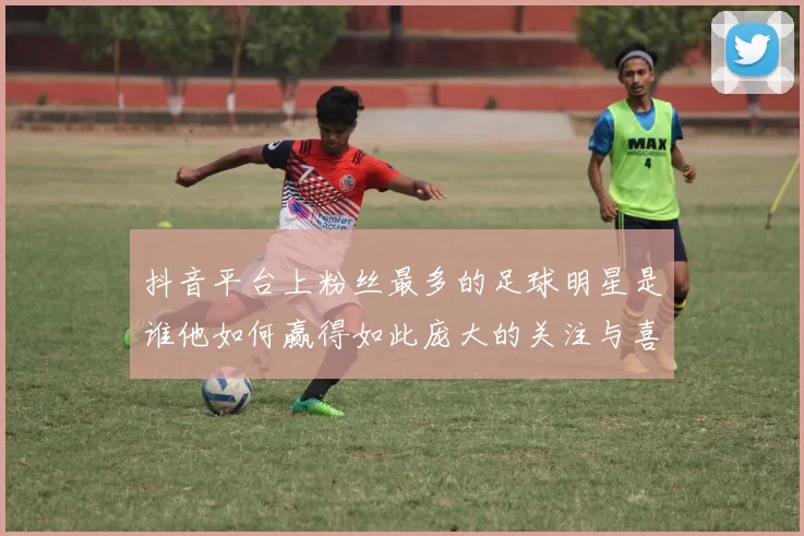 抖音平台上粉丝最多的足球明星是谁他如何赢得如此庞大的关注与喜爱